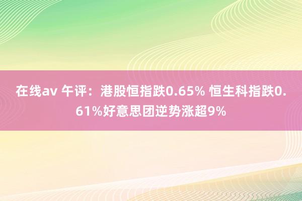 在线av 午评：港股恒指跌0.65% 恒生科指跌0.61%好意思团逆势涨超9%