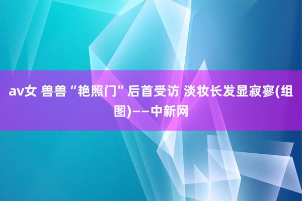 av女 兽兽“艳照门”后首受访 淡妆长发显寂寥(组图)——中新网
