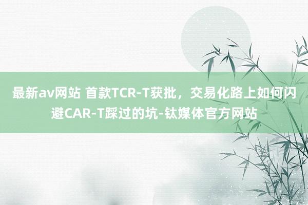 最新av网站 首款TCR-T获批，交易化路上如何闪避CAR-T踩过的坑-钛媒体官方网站