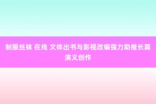 制服丝袜 在线 文体出书与影视改编强力助推长篇演义创作