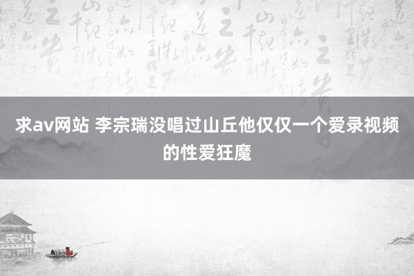 求av网站 李宗瑞没唱过山丘他仅仅一个爱录视频的性爱狂魔