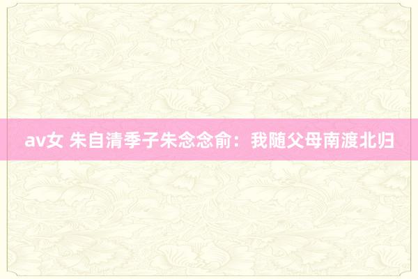 av女 朱自清季子朱念念俞：我随父母南渡北归