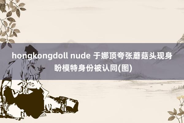 hongkongdoll nude 于娜顶夸张蘑菇头现身 盼模特身份被认同(图)