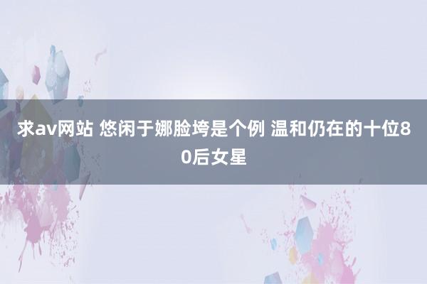 求av网站 悠闲于娜脸垮是个例 温和仍在的十位80后女星
