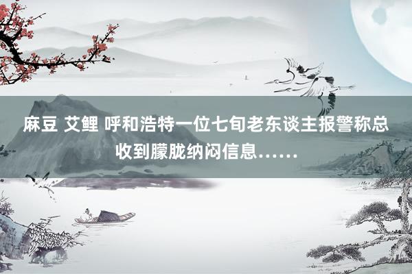 麻豆 艾鲤 呼和浩特一位七旬老东谈主报警称总收到朦胧纳闷信息……