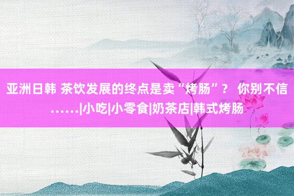亚洲日韩 茶饮发展的终点是卖“烤肠”？ 你别不信……|小吃|小零食|奶茶店|韩式烤肠