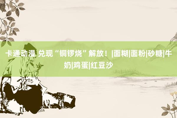 卡通动漫 兑现“铜锣烧”解放！|面糊|面粉|砂糖|牛奶|鸡蛋|红豆沙