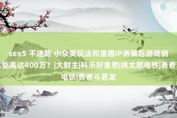 sex5 不迷路 小众类玩法和童趣IP诱骗后游戏销量竟然能高达400万？|大财主|科乐好意思|桃太郎电铁|勇者斗恶龙