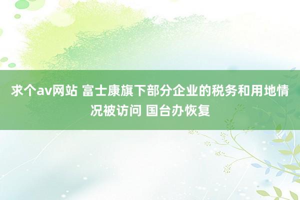 求个av网站 富士康旗下部分企业的税务和用地情况被访问 国台办恢复