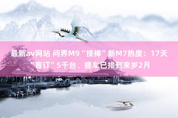 最新av网站 问界M9“接棒”新M7热度：17天“盲订”5千台、提车已排到来岁2月