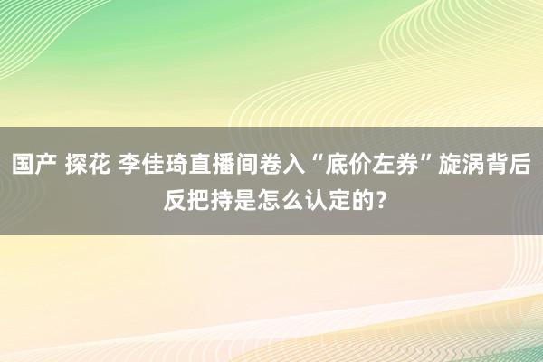 国产 探花 李佳琦直播间卷入“底价左券”旋涡背后 反把持是怎么认定的？