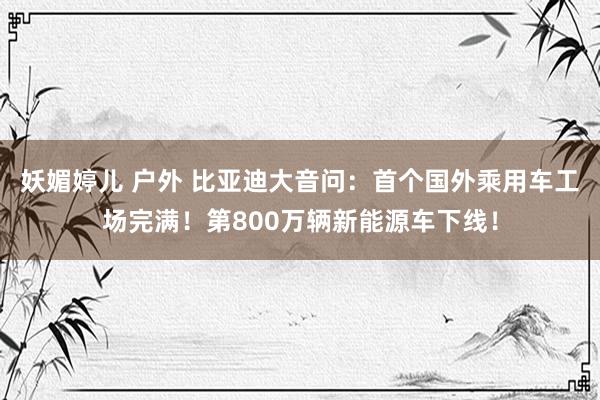 妖媚婷儿 户外 比亚迪大音问：首个国外乘用车工场完满！第800万辆新能源车下线！