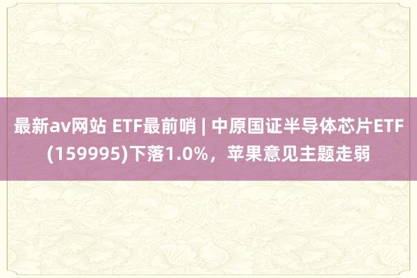 最新av网站 ETF最前哨 | 中原国证半导体芯片ETF(159995)下落1.0%，苹果意见主题走弱