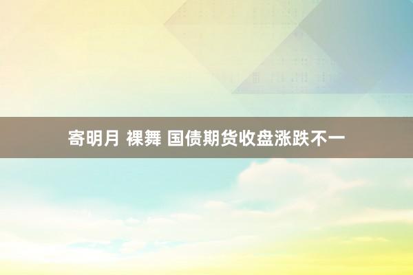 寄明月 裸舞 国债期货收盘涨跌不一