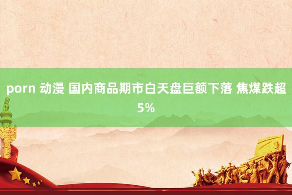 porn 动漫 国内商品期市白天盘巨额下落 焦煤跌超5%