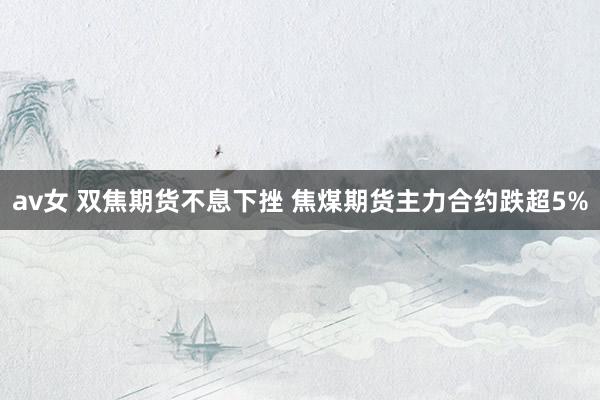 av女 双焦期货不息下挫 焦煤期货主力合约跌超5%