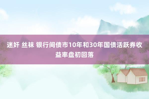 迷奸 丝袜 银行间债市10年和30年国债活跃券收益率盘初回落