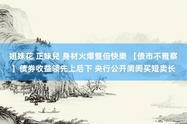 姐妹花 正妹兒 身材火爆雙倍快樂 【债市不雅察】债券收益领先上后下 央行公开阛阓买短卖长