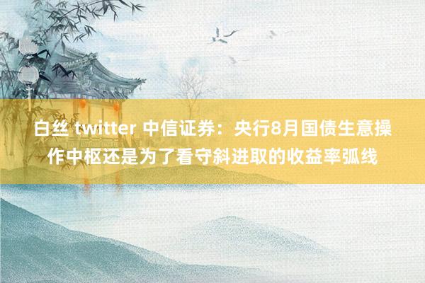 白丝 twitter 中信证券：央行8月国债生意操作中枢还是为了看守斜进取的收益率弧线