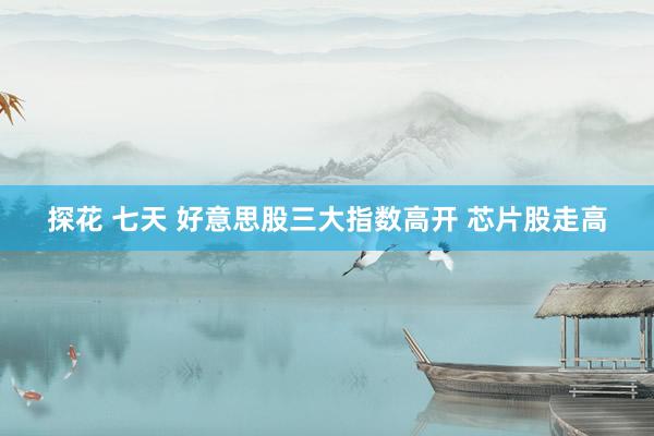 探花 七天 好意思股三大指数高开 芯片股走高