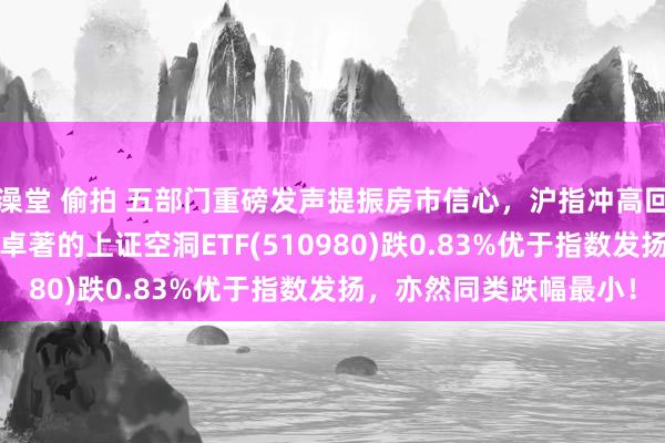 澡堂 偷拍 五部门重磅发声提振房市信心，沪指冲高回落跌逾1%，往来属性卓著的上证空洞ETF(510980)跌0.83%优于指数发扬，亦然同类跌幅最小！