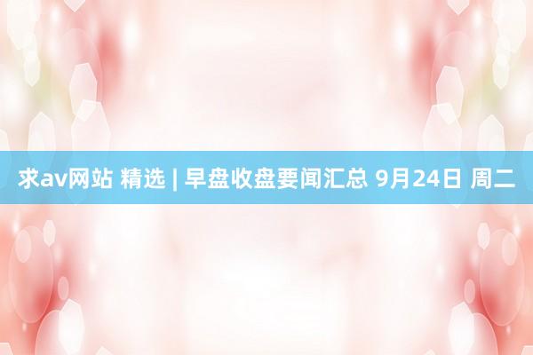 求av网站 精选 | 早盘收盘要闻汇总 9月24日 周二