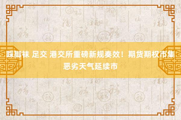 踩脚袜 足交 港交所重磅新规奏效！期货期权市集恶劣天气延续市