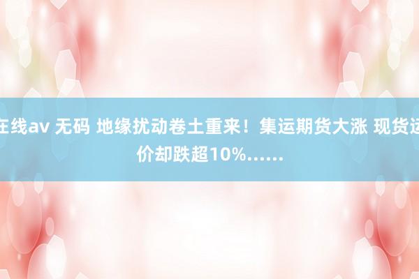 在线av 无码 地缘扰动卷土重来！集运期货大涨 现货运价却跌超10%......