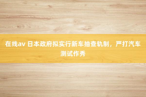 在线av 日本政府拟实行新车抽查轨制，严打汽车测试作秀