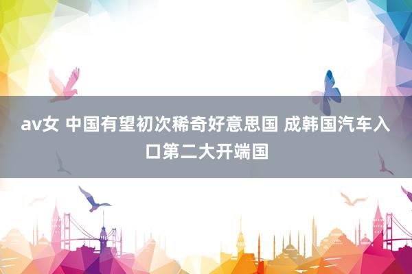 av女 中国有望初次稀奇好意思国 成韩国汽车入口第二大开端国
