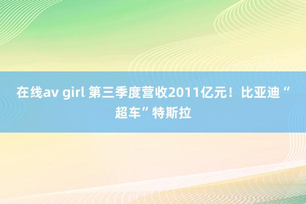 在线av girl 第三季度营收2011亿元！比亚迪“超车”特斯拉
