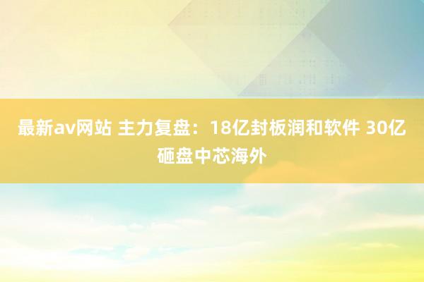 最新av网站 主力复盘：18亿封板润和软件 30亿砸盘中芯海外