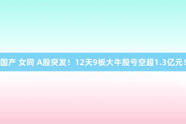 国产 女同 A股突发！12天9板大牛股亏空超1.3亿元！