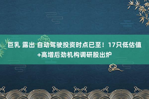 巨乳 露出 自动驾驶投资时点已至！17只低估值+高增后劲机构调研股出炉