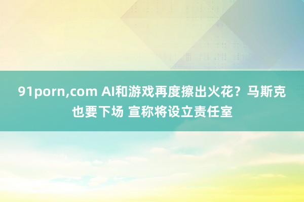 91porn，com AI和游戏再度擦出火花？马斯克也要下场 宣称将设立责任室