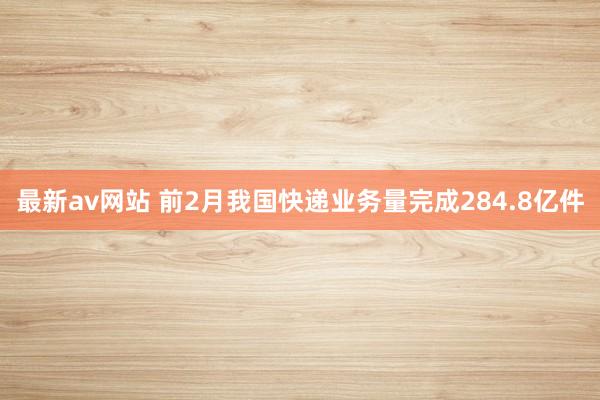 最新av网站 前2月我国快递业务量完成284.8亿件