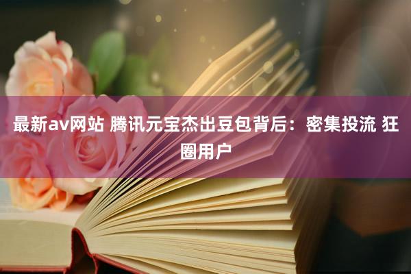 最新av网站 腾讯元宝杰出豆包背后：密集投流 狂圈用户