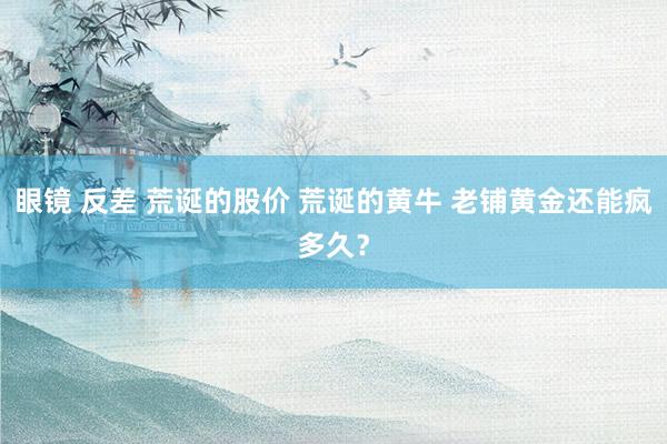 眼镜 反差 荒诞的股价 荒诞的黄牛 老铺黄金还能疯多久？