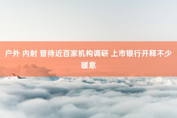户外 内射 管待近百家机构调研 上市银行开释不少暖意