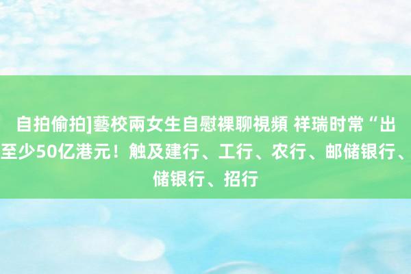 自拍偷拍]藝校兩女生自慰裸聊視頻 祥瑞时常“出手” 至少50亿港元！触及建行、工行、农行、邮储银行、招行