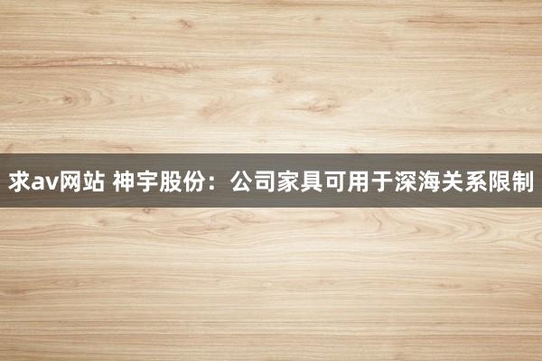 求av网站 神宇股份：公司家具可用于深海关系限制