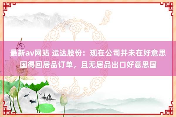 最新av网站 运达股份：现在公司并未在好意思国得回居品订单，且无居品出口好意思国