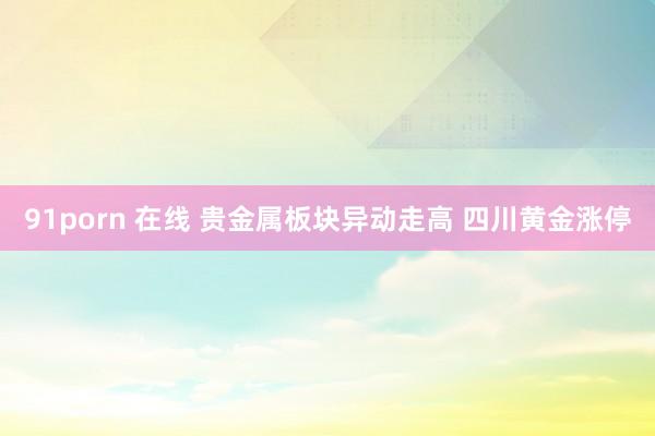 91porn 在线 贵金属板块异动走高 四川黄金涨停