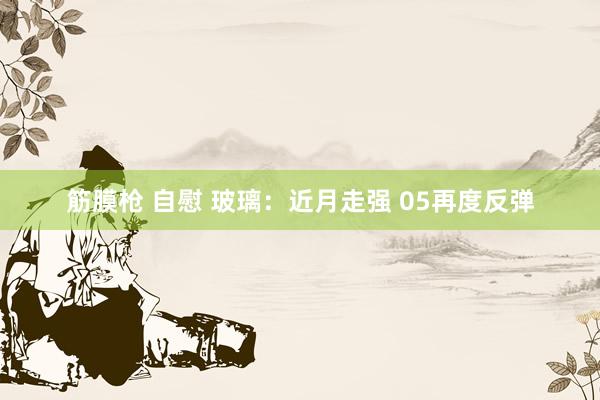筋膜枪 自慰 玻璃：近月走强 05再度反弹