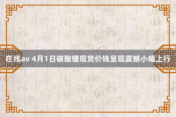 在线av 4月1日碳酸锂现货价钱呈现震撼小幅上行