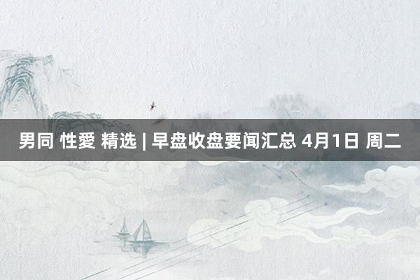 男同 性愛 精选 | 早盘收盘要闻汇总 4月1日 周二