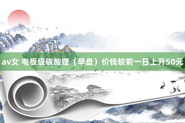 av女 电板级碳酸锂（早盘）价钱较前一日上升50元